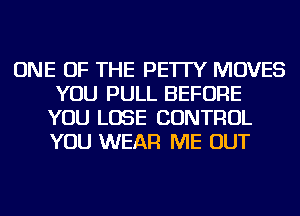 ONE OF THE PE'ITY MOVES
YOU PULL BEFORE
YOU LOSE CONTROL
YOU WEAR ME OUT