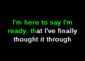 I'm here to say I'm

ready, that I've finally
thought it through