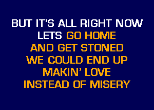 BUT IT'S ALL RIGHT NOW
LETS GO HOME
AND GET STONED
WE COULD END UP
MAKIN' LOVE
INSTEAD OF MISERY