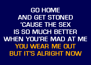 GO HOME
AND GET STONED
'CAUSE THE SEX
IS SO MUCH BETTER
WHEN YOU'RE MAD AT ME
YOU WEAR ME OUT
BUT IT'S ALRIGHT NOW