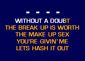 WITHOUT A DOUBT
THE BREAK UP IS WORTH
THE MAKE UP SEX
YOU'RE GIVIN'ME
LETS HASH IT OUT