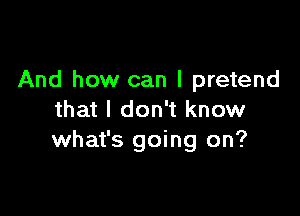 And how can I pretend

that I don't know
what's going on?