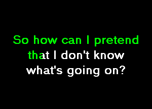 So how can I pretend

that I don't know
what's going on?