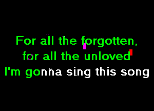 For all the tprgotten,

for all the unloved
I'm gonna sing this song