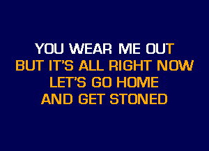 YOU WEAR ME OUT
BUT IT'S ALL RIGHT NOW
LET'S GO HOME
AND GET STONED