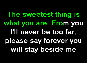 The sweetest thing is
what you are. From you
I'll never be too far,
please say forever you
will stay beside me