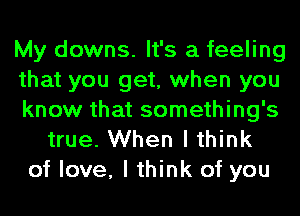 My downs. It's a feeling
that you get, when you
know that something's
true. When I think
of love, I think of you