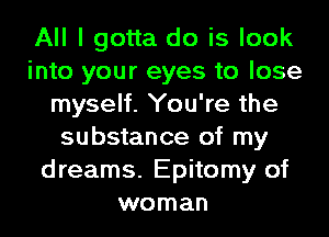 All I gotta do is look
into your eyes to lose
myself. You're the
substance of my
dreams. Epitomy of
woman