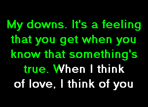 My downs. It's a feeling
that you get when you
know that something's
true. When I think
of love, I think of you