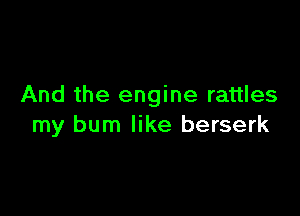 And the engine rattles

my burn like berserk