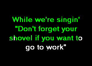 While we're singin'
Don't forget your

shovel if you want to
go to work