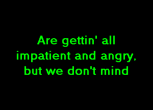 Are gettin' all

impatient and angry,
but we don't mind