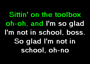 Sittin' on the toolbox
oh-oh, and I'm so glad
I'm not in school, boss.

So glad I'm not in
school, oh-no