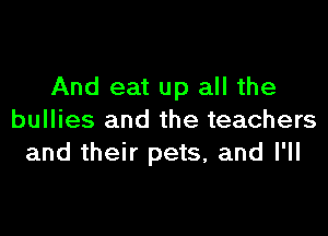 And eat up all the

bullies and the teachers
and their pets, and I'll