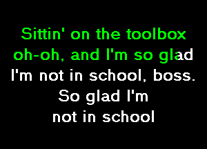 Sittin' on the toolbox
oh-oh, and I'm so glad
I'm not in school, boss.

So glad I'm
not in school