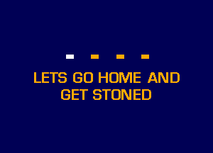 LETS GO HOME AND
GET STONED