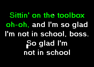 Sittin' on the toolbox
oh-oh, and I'm so glad
I'm not in school, boss.

?0 glad I'm
not in school