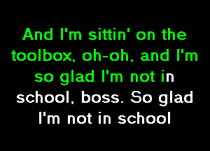 And I'm sittin' on the
toolbox, oh-oh, and I'm
so glad I'm not in
school, boss. So glad
I'm not in school