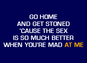 GO HOME
AND GET STONED
'CAUSE THE SEX
IS SO MUCH BETTER
WHEN YOU'RE MAD AT ME