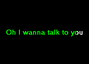 Oh I wanna talk to you