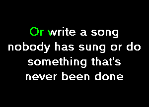 Or write a song
nobody has sung or do

something that's
never been done