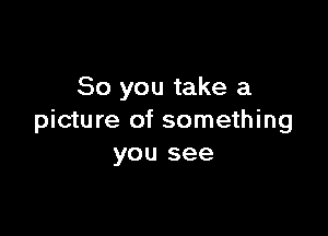 So you take a

picture of something
you see