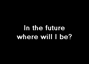 In the future

where will I be?