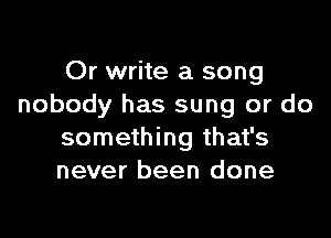 Or write a song
nobody has sung or do

something that's
never been done