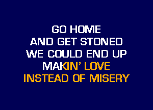 GO HOME
AND GET STONED
WE COULD END UP
MAKIN' LOVE
INSTEAD OF MISERY