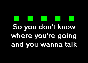 El III E El El
80 you don't know

where you're going
and you wanna talk