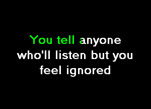 You tell anyone

who'll listen but you
feel ignored