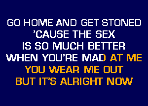 GO HOME AND GET STONED
'CAUSE THE SEX
IS SO MUCH BETTER
WHEN YOU'RE MAD AT ME
YOU WEAR ME OUT
BUT IT'S ALRIGHT NOW