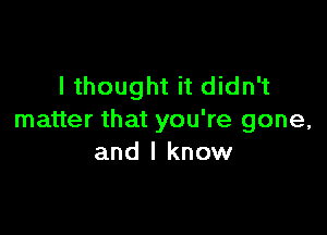 I thought it didn't

matter that you're gone,
and I know