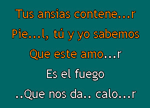 Tus ansias contene...r

Pie...l, tL'I y yo sabemos

Que este amo...r
Es el fuego

..Que nos da.. calo...r