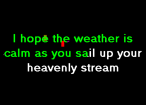 l hopQ thne weather is

calm as you sail up your
heavenly stream