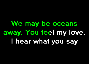 We may be oceans

away. You feel my love.
I hear what you say