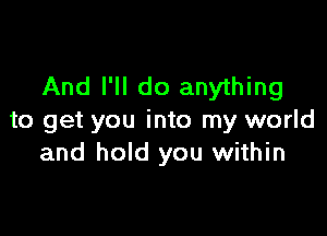 And I'll do anything

to get you into my world
and hold you within