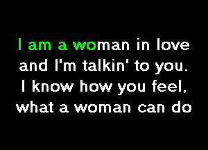 I am a woman in love
and I'm talkin' to you.

I know how you feel,
what a woman can do