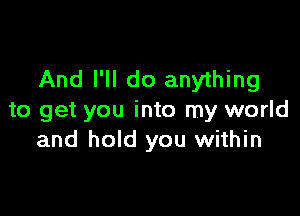 And I'll do anything

to get you into my world
and hold you within