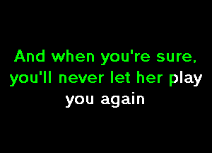 And when you're sure,

you'll never let her play
you again