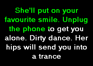 She'll put on your
favourite smile. Unplug
the phone to get you
alone. Dirty dance. Her
hips will send you into
a trance