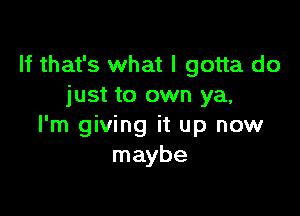 If that's what I gotta do
just to own ya,

I'm giving it up now
maybe