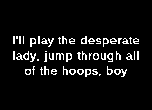 I'll play the desperate

lady, jump through all
of the hoops, boy