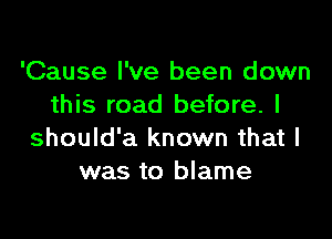 'Cause I've been down
this road before. I

should'a known that l
was to blame