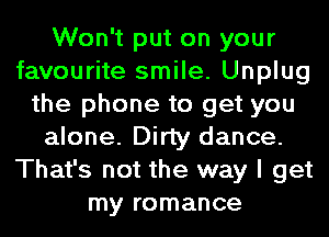 Won't put on your
favourite smile. Unplug
the phone to get you
alone. Dirty dance.
That's not the way I get
my romance