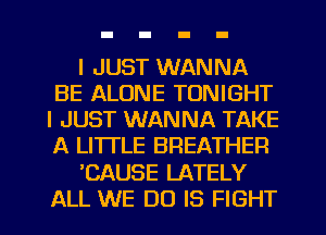 I JUST WANNA
BE ALONE TONIGHT
I JUST WANNA TAKE
A LITTLE BREATHER

'CAUSE LATELY
ALL WE DO IS FIGHT