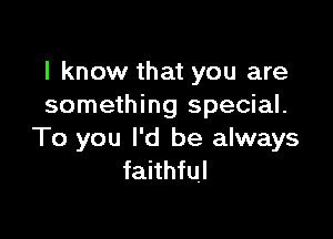 I know that you are
something special.

To you I'd be always
faithful