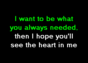 I want to be what
you always needed,

then I hope you'll
see the heart in me