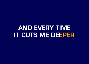 AND EVERY TIME

IT CUTS ME DEEPER