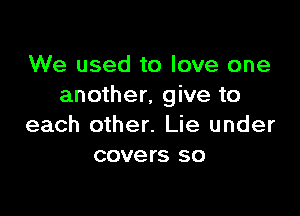 We used to love one
another, give to

each other. Lie under
covers so